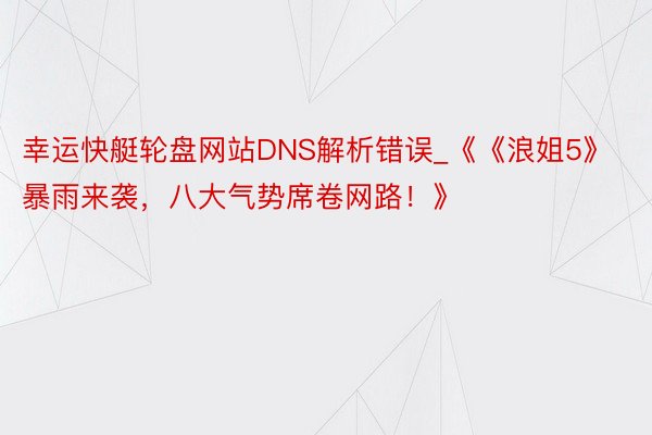 幸运快艇轮盘网站DNS解析错误_《《浪姐5》暴雨来袭，八大气势席卷网路！》