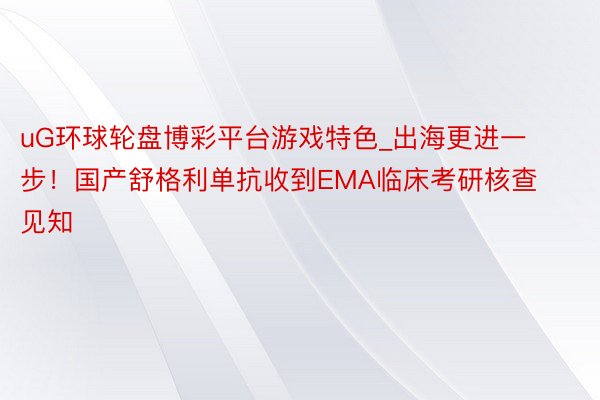 uG环球轮盘博彩平台游戏特色_出海更进一步！国产舒格利单抗收到EMA临床考研核查见知