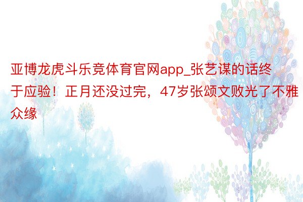 亚博龙虎斗乐竞体育官网app_张艺谋的话终于应验！正月还没过完，47岁张颂文败光了不雅众缘