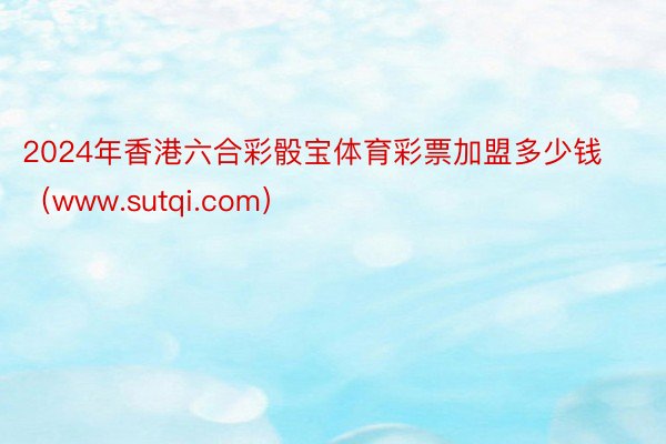 2024年香港六合彩骰宝体育彩票加盟多少钱（www.sutqi.com）