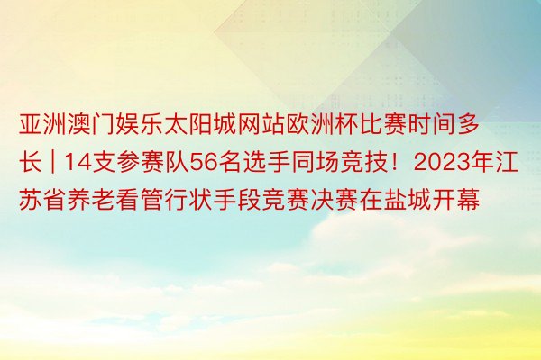 亚洲澳门娱乐太阳城网站欧洲杯比赛时间多长 | 14支参赛队56名选手同场竞技！2023年江苏省养老看管行状手段竞赛决赛在盐城开幕