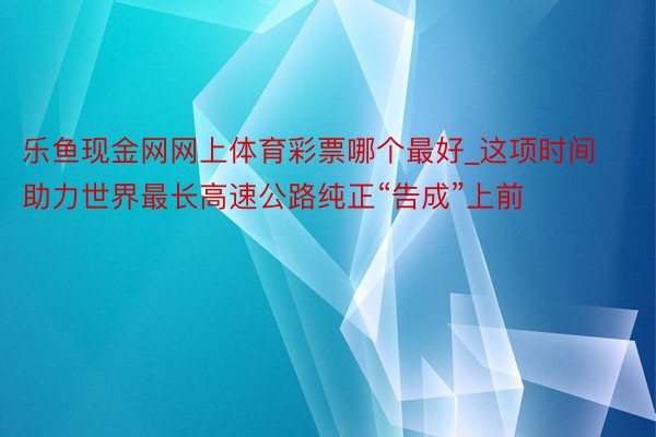 乐鱼现金网网上体育彩票哪个最好_这项时间助力世界最长高速公路纯正“告成”上前