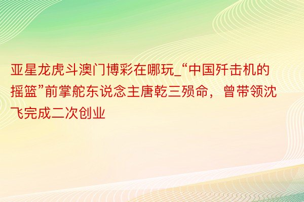 亚星龙虎斗澳门博彩在哪玩_“中国歼击机的摇篮”前掌舵东说念主唐乾三殒命，曾带领沈飞完成二次创业