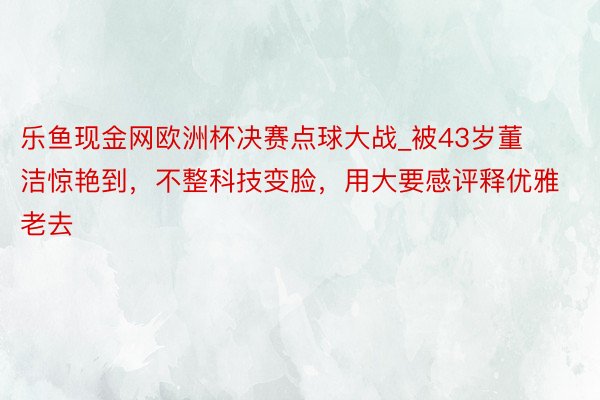 乐鱼现金网欧洲杯决赛点球大战_被43岁董洁惊艳到，不整科技变脸，用大要感评释优雅老去