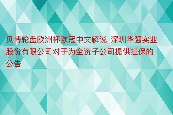 贝博轮盘欧洲杯欧冠中文解说_深圳华强实业股份有限公司对于为全资子公司提供担保的公告