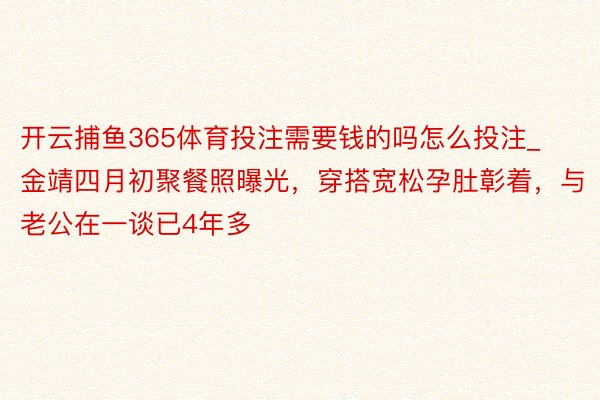 开云捕鱼365体育投注需要钱的吗怎么投注_金靖四月初聚餐照曝光，穿搭宽松孕肚彰着，与老公在一谈已4年多