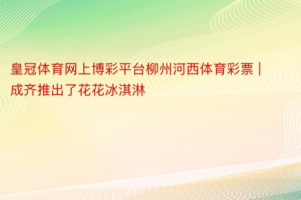 皇冠体育网上博彩平台柳州河西体育彩票 | 成齐推出了花花冰淇淋