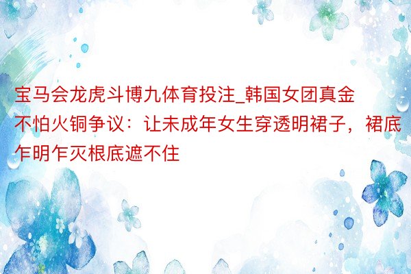 宝马会龙虎斗博九体育投注_韩国女团真金不怕火铜争议：让未成年女生穿透明裙子，裙底乍明乍灭根底遮不住