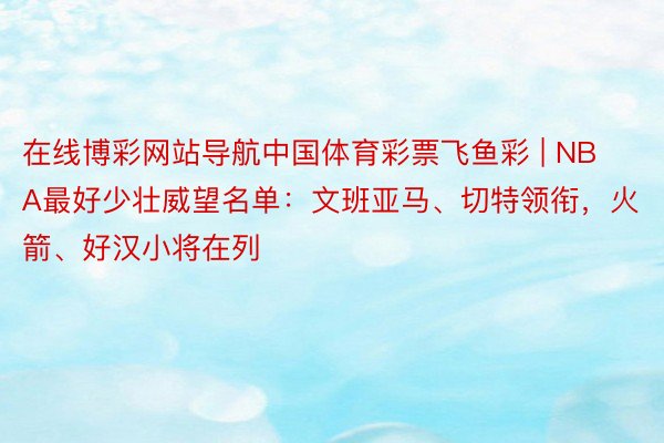 在线博彩网站导航中国体育彩票飞鱼彩 | NBA最好少壮威望名单：文班亚马、切特领衔，火箭、好汉小将在列