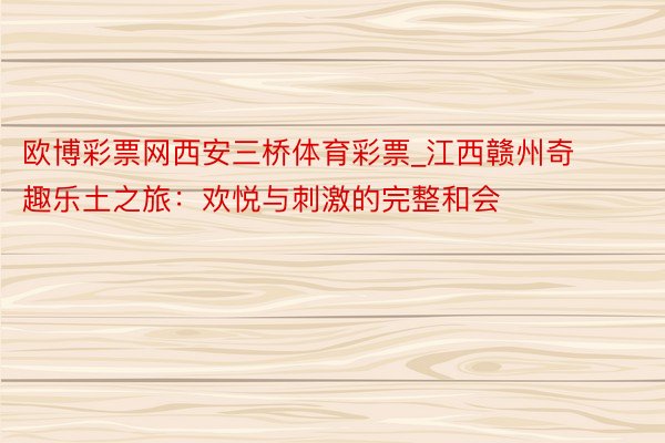 欧博彩票网西安三桥体育彩票_江西赣州奇趣乐土之旅：欢悦与刺激的完整和会