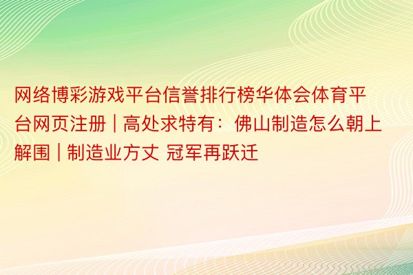 网络博彩游戏平台信誉排行榜华体会体育平台网页注册 | 高处求特有：佛山制造怎么朝上解围 | 制造业方丈 冠军再跃迁