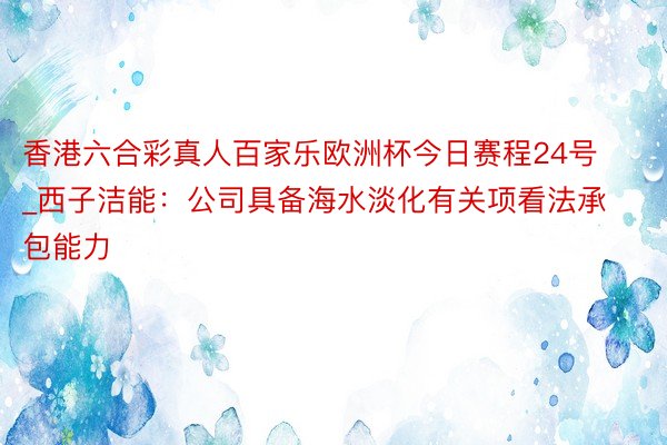 香港六合彩真人百家乐欧洲杯今日赛程24号_西子洁能：公司具备海水淡化有关项看法承包能力