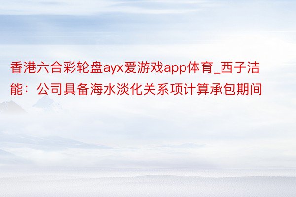 香港六合彩轮盘ayx爱游戏app体育_西子洁能：公司具备海水淡化关系项计算承包期间