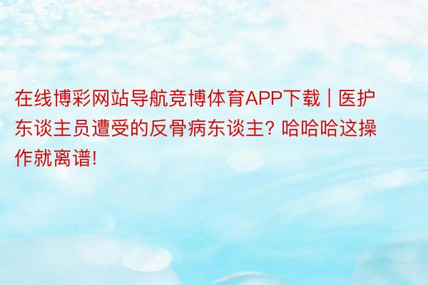 在线博彩网站导航竞博体育APP下载 | 医护东谈主员遭受的反骨病东谈主? 哈哈哈这操作就离谱!