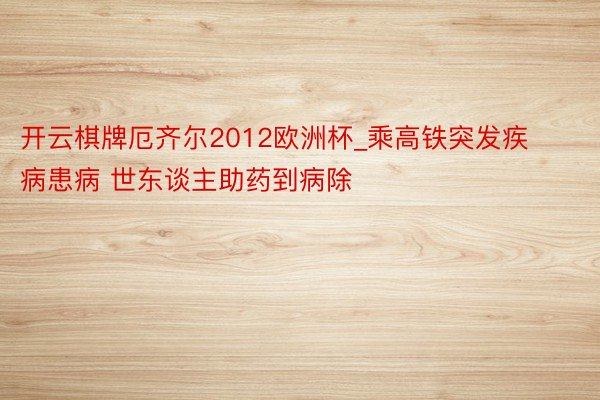 开云棋牌厄齐尔2012欧洲杯_乘高铁突发疾病患病 世东谈主助药到病除