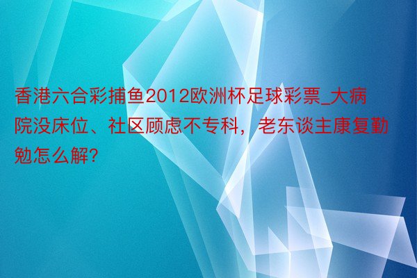 香港六合彩捕鱼2012欧洲杯足球彩票_大病院没床位、社区顾虑不专科，老东谈主康复勤勉怎么解？