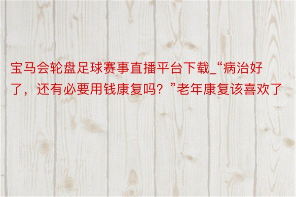 宝马会轮盘足球赛事直播平台下载_“病治好了，还有必要用钱康复吗？”老年康复该喜欢了