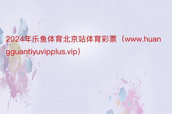 2024年乐鱼体育北京站体育彩票（www.huangguantiyuvipplus.vip）