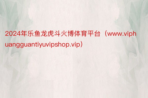 2024年乐鱼龙虎斗火博体育平台（www.viphuangguantiyuvipshop.vip）