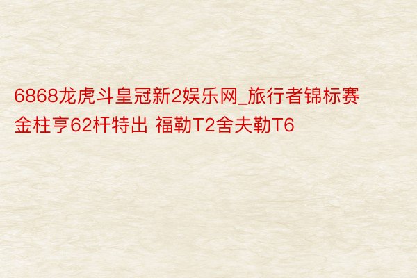 6868龙虎斗皇冠新2娱乐网_旅行者锦标赛金柱亨62杆特出 福勒T2舍夫勒T6