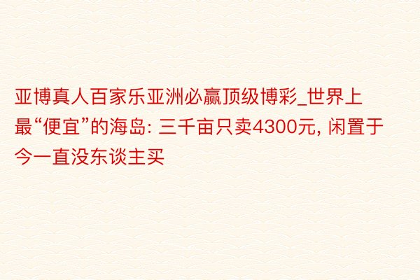 亚博真人百家乐亚洲必赢顶级博彩_世界上最“便宜”的海岛: 三千亩只卖4300元, 闲置于今一直没东谈主买