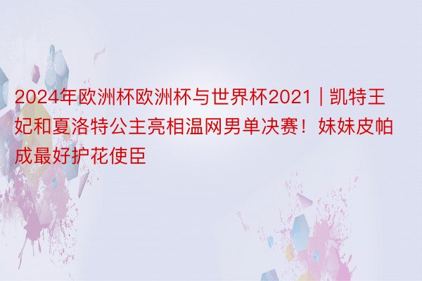 2024年欧洲杯欧洲杯与世界杯2021 | 凯特王妃和夏洛特公主亮相温网男单决赛！妹妹皮帕成最好护花使臣