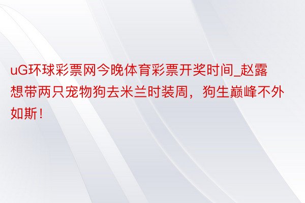 uG环球彩票网今晚体育彩票开奖时间_赵露想带两只宠物狗去米兰时装周，狗生巅峰不外如斯！