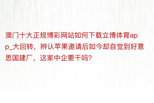 澳门十大正规博彩网站如何下载立博体育app_大回转，辨认苹果邀请后如今却自觉到好意思国建厂，这家中企要干吗？