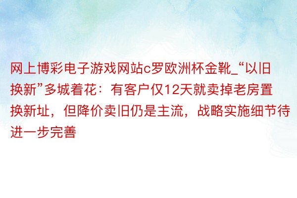 网上博彩电子游戏网站c罗欧洲杯金靴_“以旧换新”多城着花：有客户仅12天就卖掉老房置换新址，但降价卖旧仍是主流，战略实施细节待进一步完善