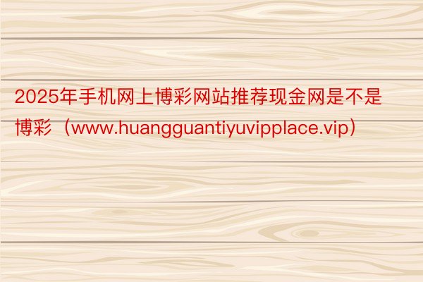 2025年手机网上博彩网站推荐现金网是不是博彩（www.huangguantiyuvipplace.vip）