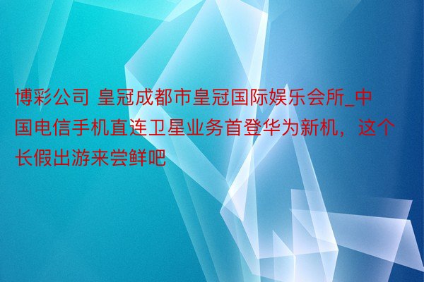 博彩公司 皇冠成都市皇冠国际娱乐会所_中国电信手机直连卫星业务首登华为新机，这个长假出游来尝鲜吧